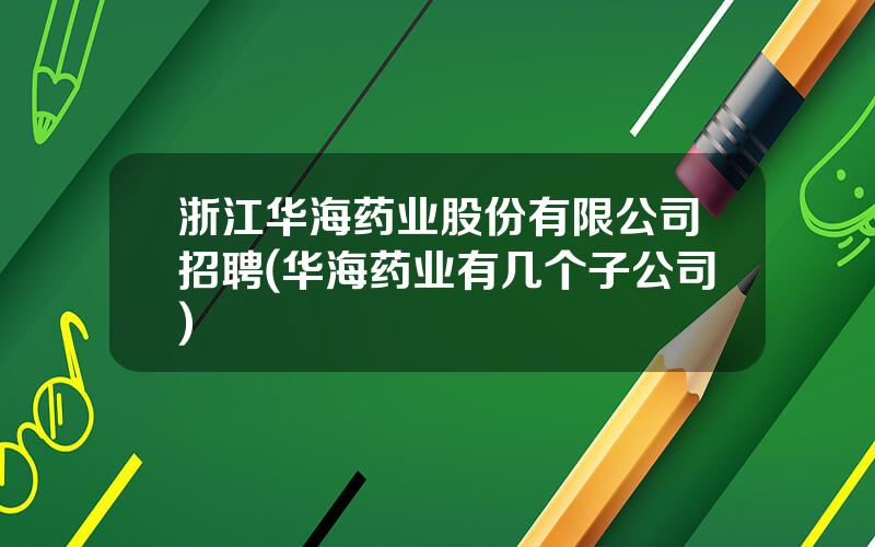 浙江华海药业股份有限公司招聘(华海药业有几个子公司)