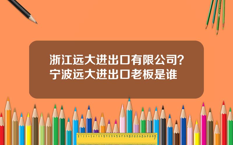 浙江远大进出口有限公司？宁波远大进出口老板是谁