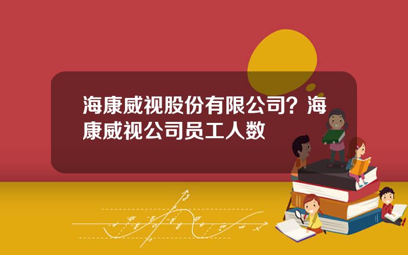 海康威视股份有限公司？海康威视公司员工人数