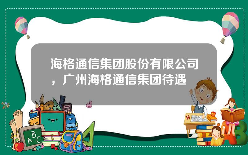 海格通信集团股份有限公司，广州海格通信集团待遇