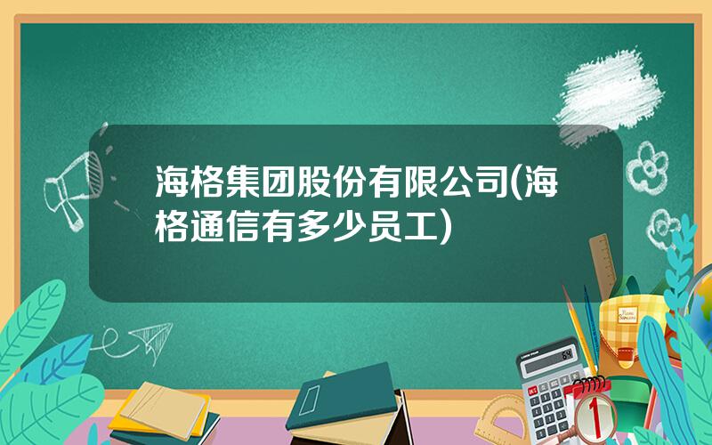 海格集团股份有限公司(海格通信有多少员工)