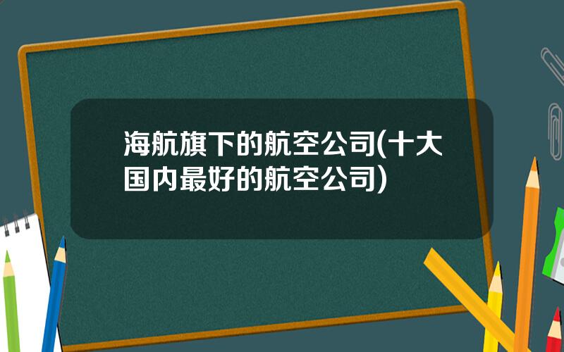 海航旗下的航空公司(十大国内最好的航空公司)