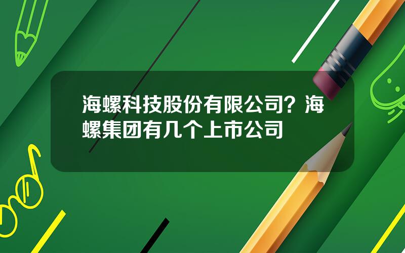 海螺科技股份有限公司？海螺集团有几个上市公司