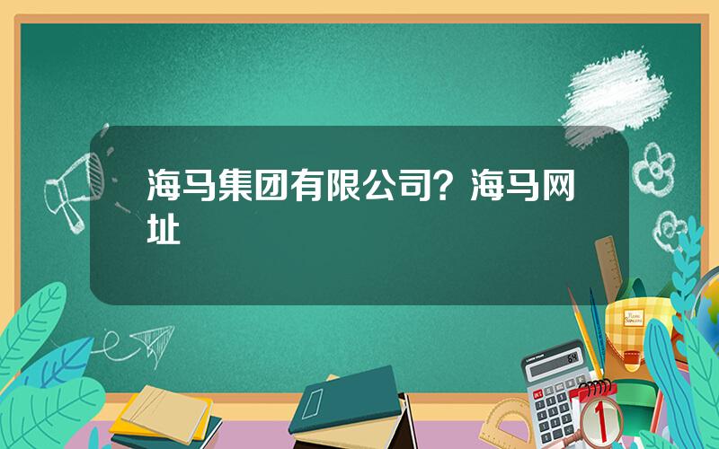 海马集团有限公司？海马网址