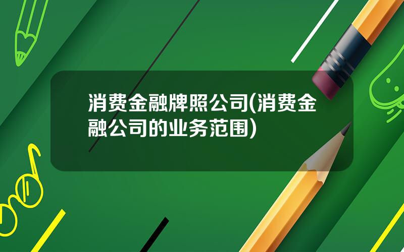 消费金融牌照公司(消费金融公司的业务范围)