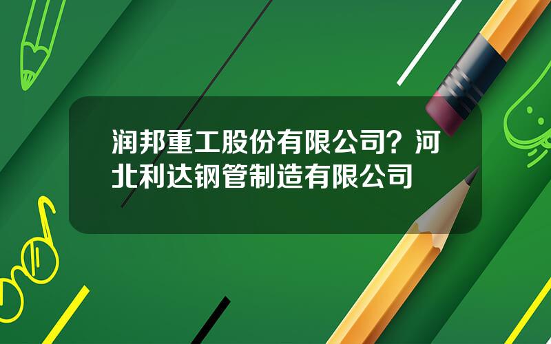 润邦重工股份有限公司？河北利达钢管制造有限公司