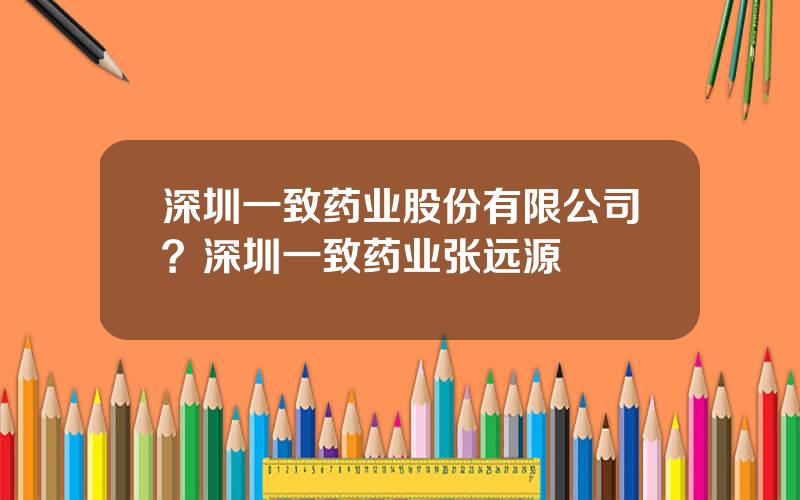 深圳一致药业股份有限公司？深圳一致药业张远源