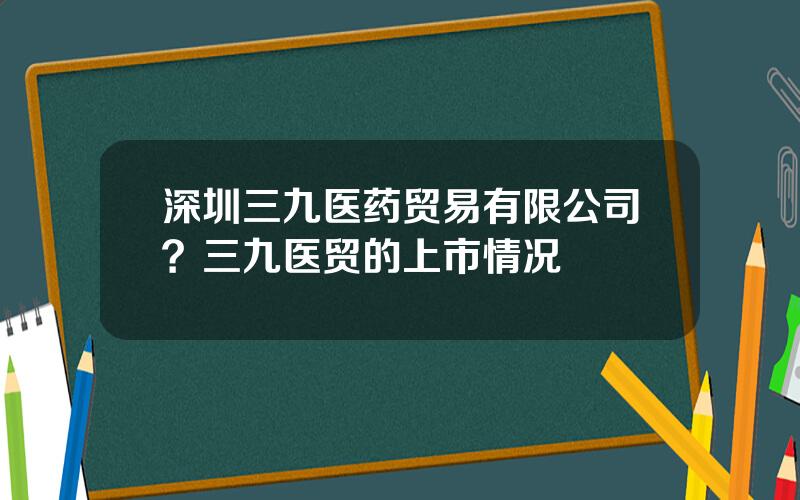 深圳三九医药贸易有限公司？三九医贸的上市情况