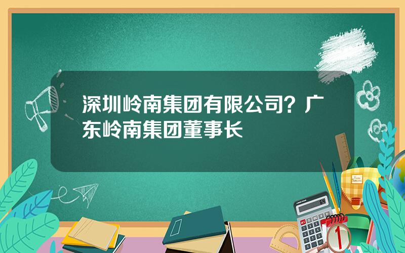 深圳岭南集团有限公司？广东岭南集团董事长