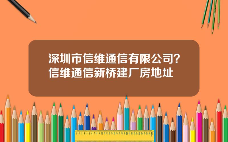 深圳市信维通信有限公司？信维通信新桥建厂房地址