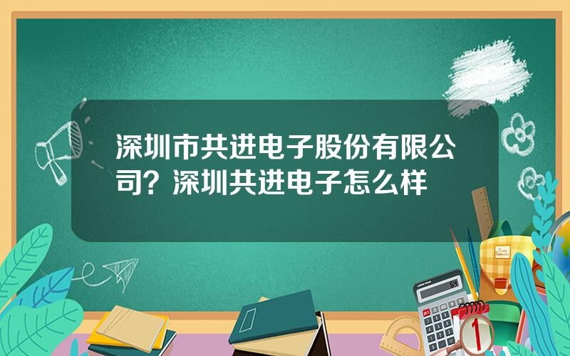 深圳市共进电子股份有限公司？深圳共进电子怎么样