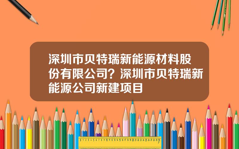 深圳市贝特瑞新能源材料股份有限公司？深圳市贝特瑞新能源公司新建项目