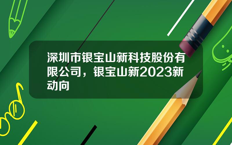 深圳市银宝山新科技股份有限公司，银宝山新2023新动向