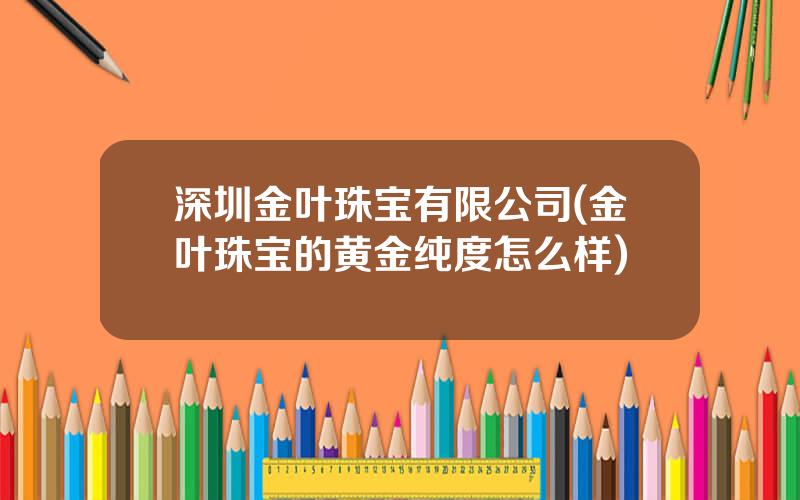 深圳金叶珠宝有限公司(金叶珠宝的黄金纯度怎么样)