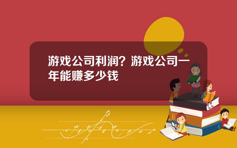 游戏公司利润？游戏公司一年能赚多少钱