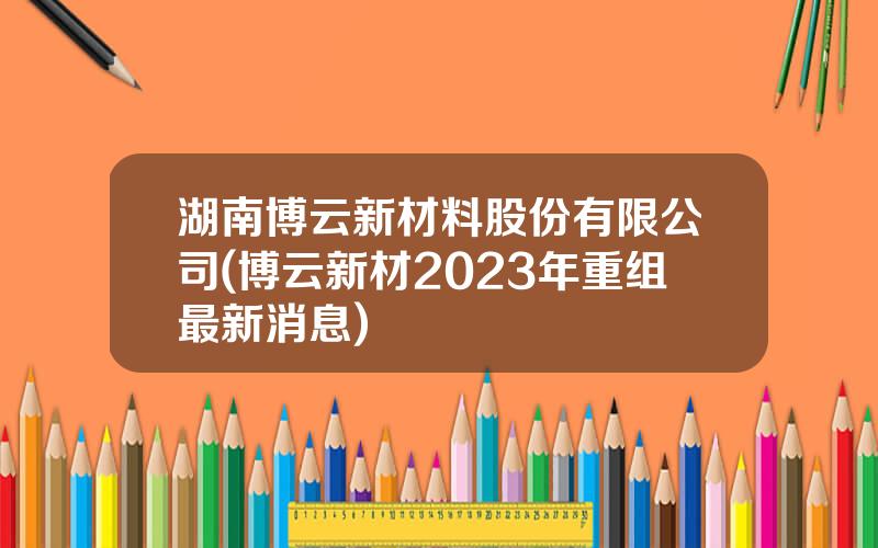 湖南博云新材料股份有限公司(博云新材2023年重组最新消息)