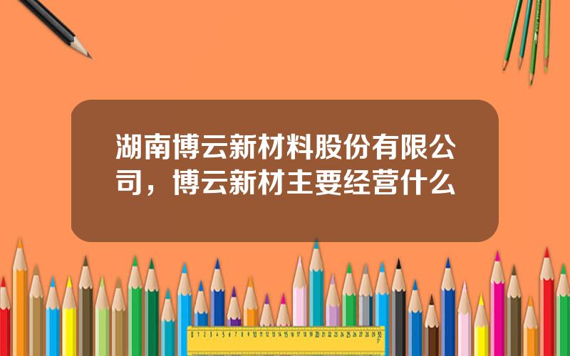 湖南博云新材料股份有限公司，博云新材主要经营什么