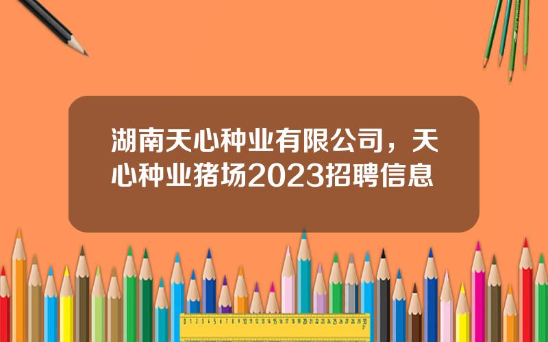 湖南天心种业有限公司，天心种业猪场2023招聘信息