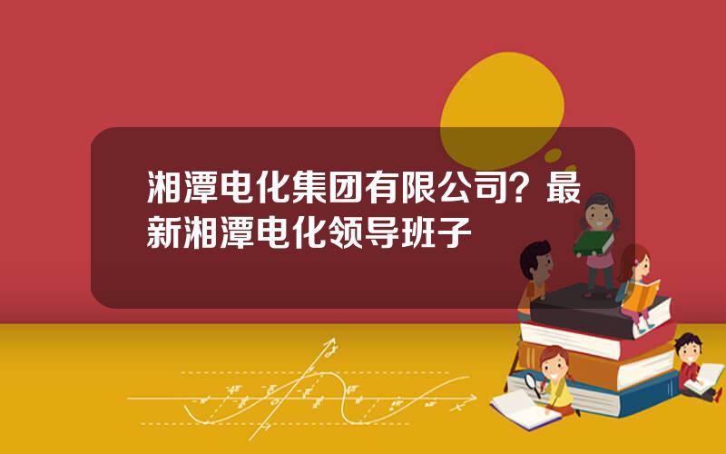 湘潭电化集团有限公司？最新湘潭电化领导班子