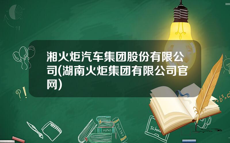 湘火炬汽车集团股份有限公司(湖南火炬集团有限公司官网)