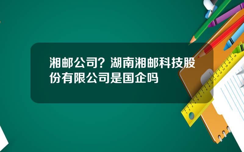 湘邮公司？湖南湘邮科技股份有限公司是国企吗