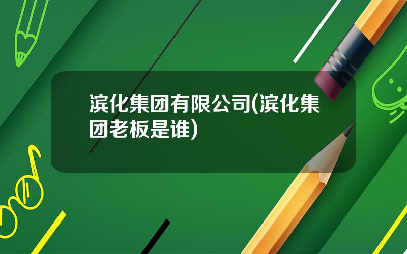 滨化集团有限公司(滨化集团老板是谁)