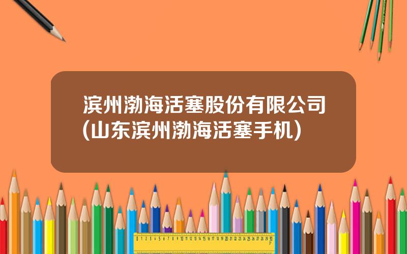 滨州渤海活塞股份有限公司(山东滨州渤海活塞手机)