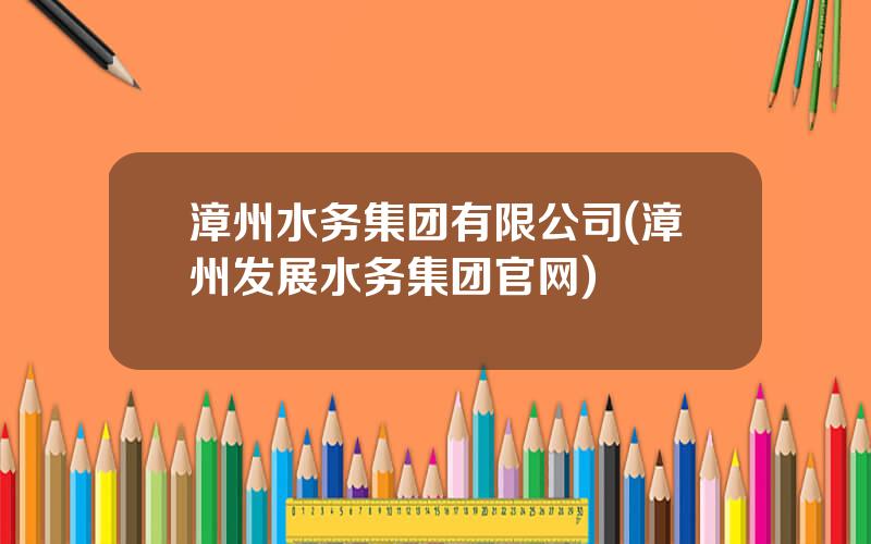 漳州水务集团有限公司(漳州发展水务集团官网)