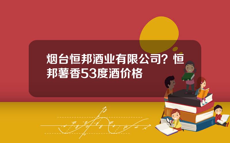 烟台恒邦酒业有限公司？恒邦薯香53度酒价格