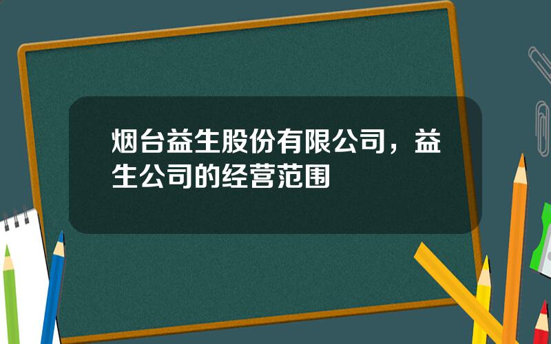 烟台益生股份有限公司，益生公司的经营范围