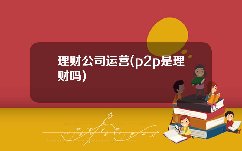 理财公司运营(p2p是理财吗)