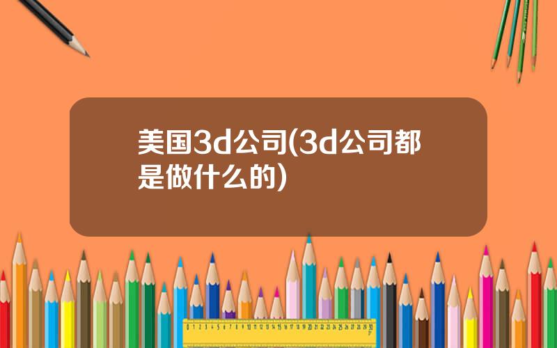 美国3d公司(3d公司都是做什么的)