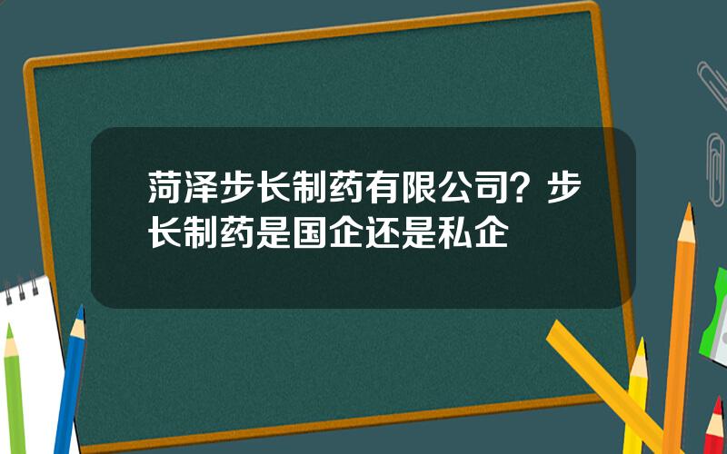 菏泽步长制药有限公司？步长制药是国企还是私企