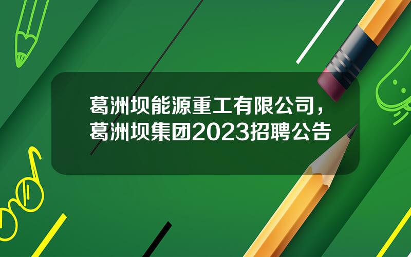 葛洲坝能源重工有限公司，葛洲坝集团2023招聘公告