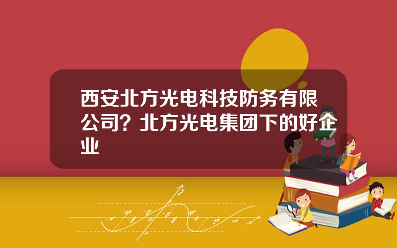 西安北方光电科技防务有限公司？北方光电集团下的好企业