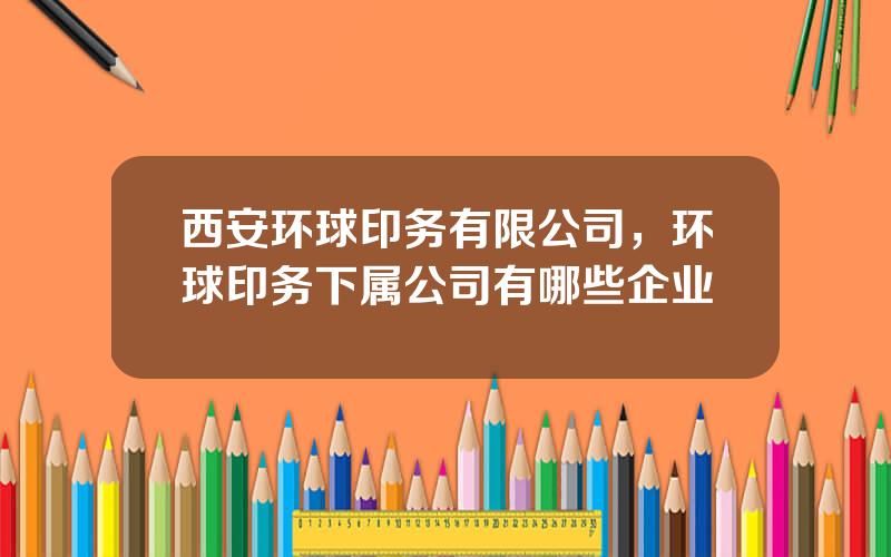 西安环球印务有限公司，环球印务下属公司有哪些企业