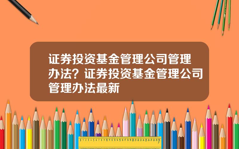 证券投资基金管理公司管理办法？证券投资基金管理公司管理办法最新