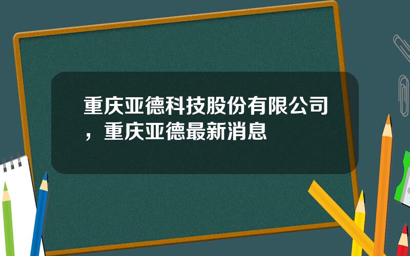 重庆亚德科技股份有限公司，重庆亚德最新消息