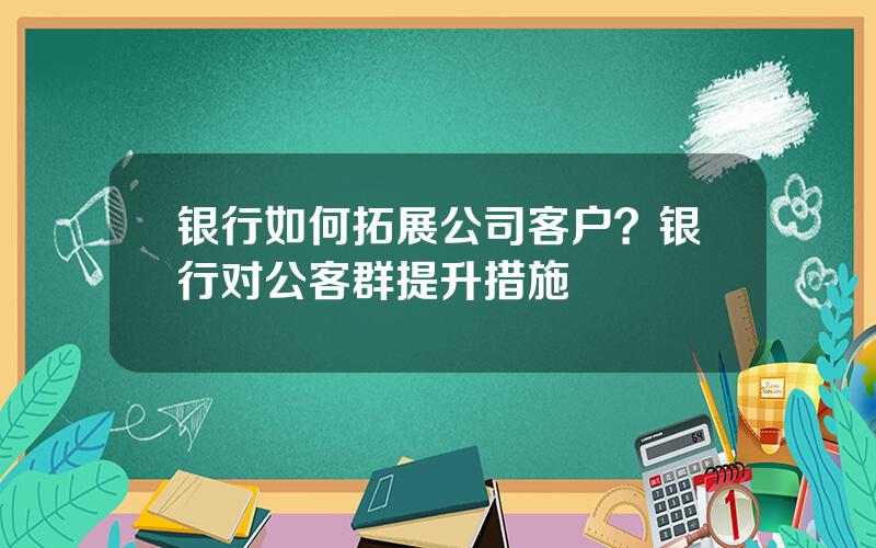 银行如何拓展公司客户？银行对公客群提升措施